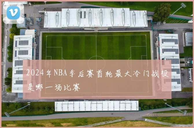 2024年NBA季后赛首轮最大冷门战役是哪一场比赛