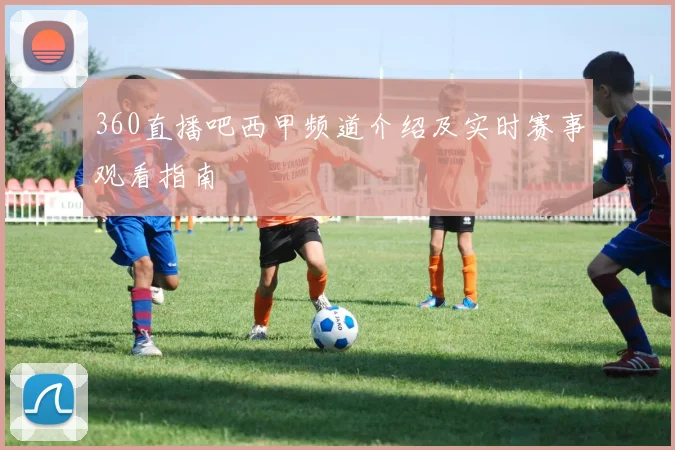 360直播吧西甲频道介绍及实时赛事观看指南