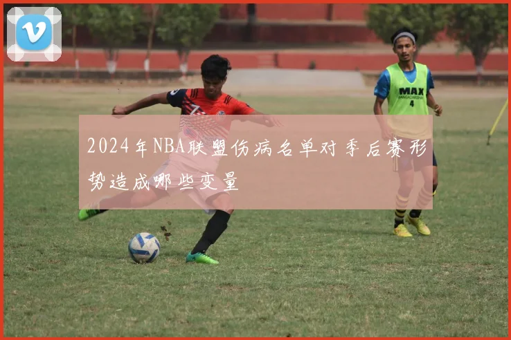 2024年NBA联盟伤病名单对季后赛形势造成哪些变量