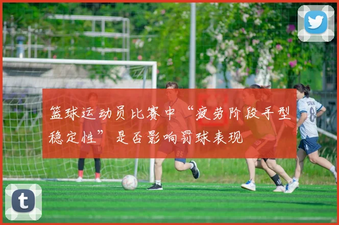 篮球运动员比赛中“疲劳阶段手型稳定性”是否影响罚球表现